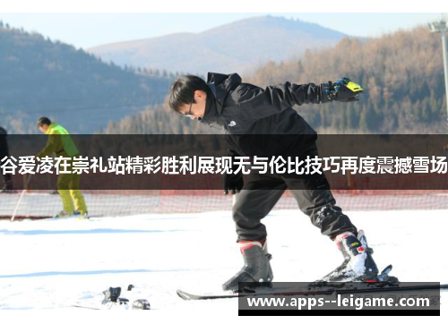 谷爱凌在崇礼站精彩胜利展现无与伦比技巧再度震撼雪场