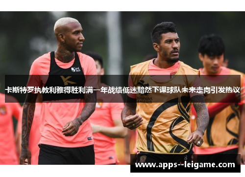 卡斯特罗执教利雅得胜利满一年战绩低迷黯然下课球队未来走向引发热议