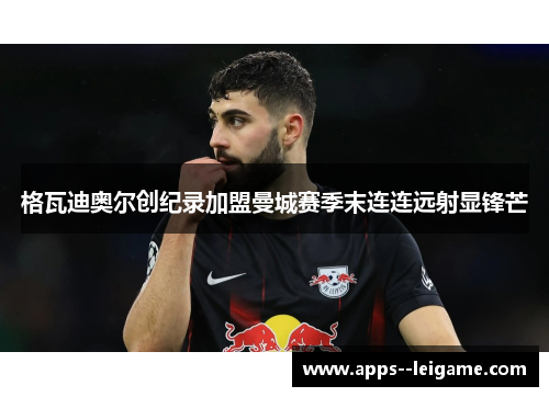 格瓦迪奥尔创纪录加盟曼城赛季末连连远射显锋芒